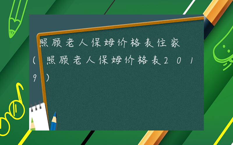 照顾老人保姆价格表住家 (照顾老人保姆价格表2019)